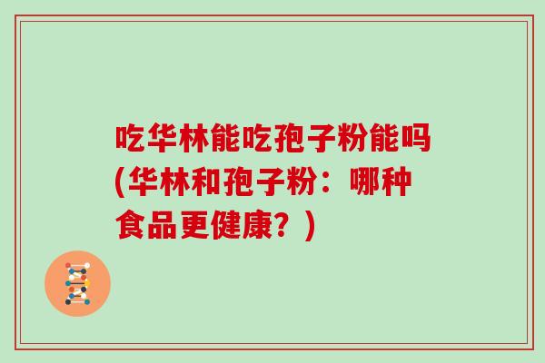 吃华林能吃孢子粉能吗(华林和孢子粉：哪种食品更健康？)