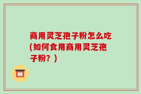 商用灵芝孢子粉怎么吃(如何食用商用灵芝孢子粉？)