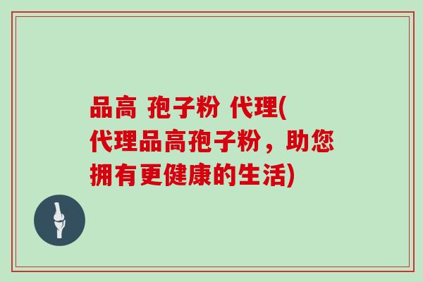 品高 孢子粉 代理(代理品高孢子粉，助您拥有更健康的生活)