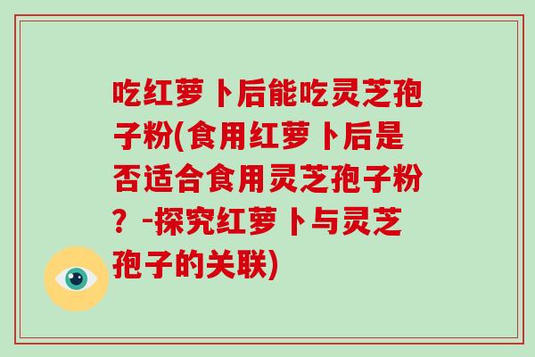 吃红萝卜后能吃灵芝孢子粉(食用红萝卜后是否适合食用灵芝孢子粉？-探究红萝卜与灵芝孢子的关联)