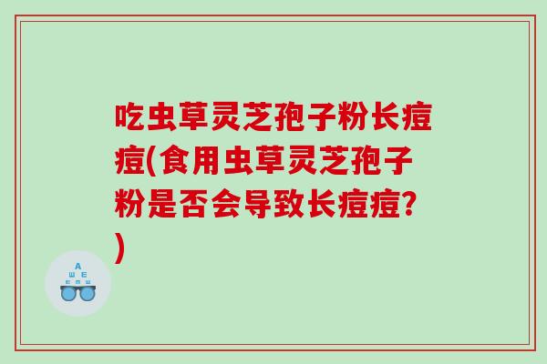 吃虫草灵芝孢子粉长痘痘(食用虫草灵芝孢子粉是否会导致长痘痘？)