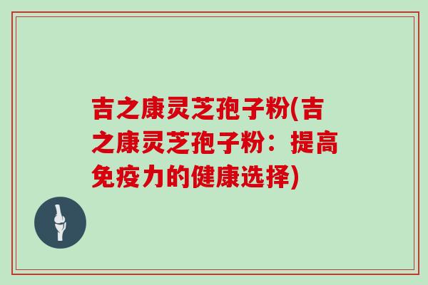 吉之康灵芝孢子粉(吉之康灵芝孢子粉：提高免疫力的健康选择)