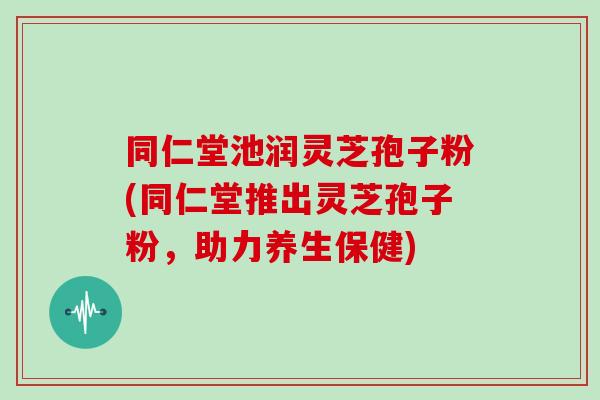 同仁堂池润灵芝孢子粉(同仁堂推出灵芝孢子粉，助力养生保健)