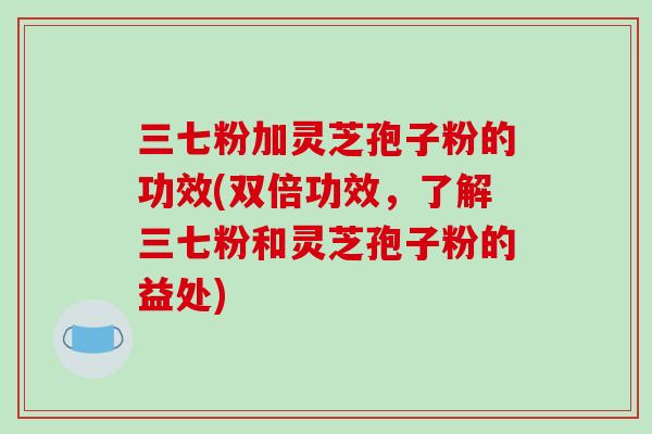 三七粉加灵芝孢子粉的功效(双倍功效，了解三七粉和灵芝孢子粉的益处)