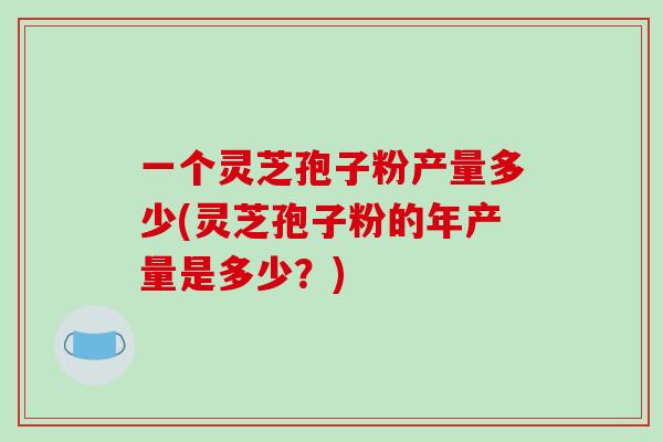 一个灵芝孢子粉产量多少(灵芝孢子粉的年产量是多少？)