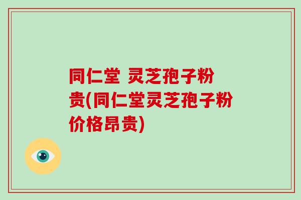同仁堂 灵芝孢子粉 贵(同仁堂灵芝孢子粉价格昂贵)