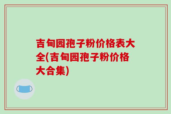 吉甸园孢子粉价格表大全(吉甸园孢子粉价格大合集)
