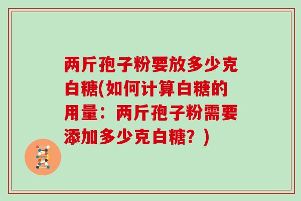 两斤孢子粉要放多少克白糖(如何计算白糖的用量：两斤孢子粉需要添加多少克白糖？)