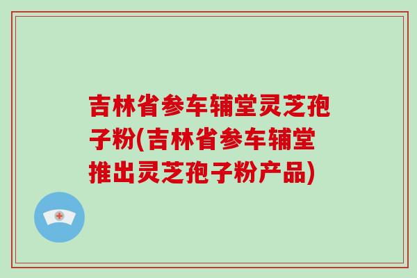 吉林省参车辅堂灵芝孢子粉(吉林省参车辅堂推出灵芝孢子粉产品)