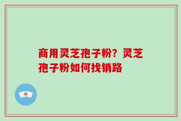 商用灵芝孢子粉？灵芝孢子粉如何找销路