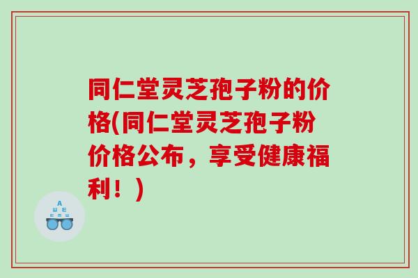 同仁堂灵芝孢子粉的价格(同仁堂灵芝孢子粉价格公布，享受健康福利！)