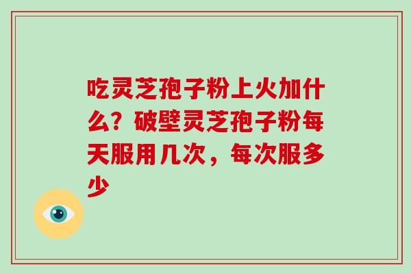 吃灵芝孢子粉上火加什么？破壁灵芝孢子粉每天服用几次，每次服多少