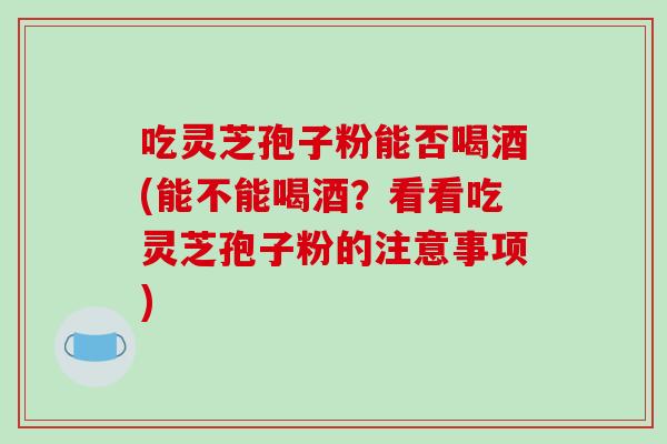吃灵芝孢子粉能否喝酒(能不能喝酒？看看吃灵芝孢子粉的注意事项)