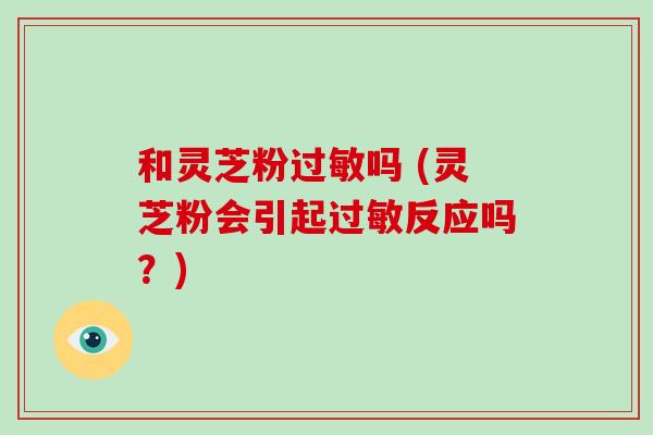 和灵芝粉吗 (灵芝粉会引起反应吗？)