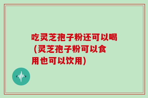 吃灵芝孢子粉还可以喝 (灵芝孢子粉可以食用也可以饮用)