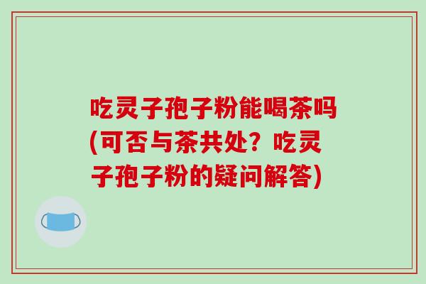 吃灵子孢子粉能喝茶吗(可否与茶共处？吃灵子孢子粉的疑问解答)