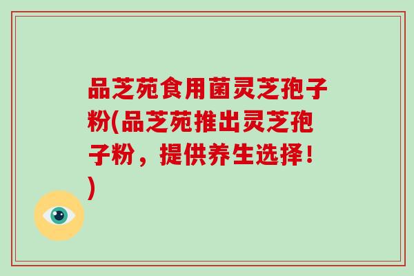 品芝苑食用菌灵芝孢子粉(品芝苑推出灵芝孢子粉，提供养生选择！)