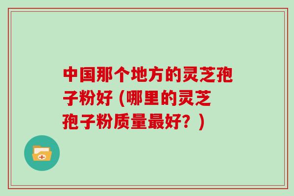 中国那个地方的灵芝孢子粉好 (哪里的灵芝孢子粉质量好？)