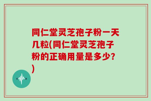 同仁堂灵芝孢子粉一天几粒(同仁堂灵芝孢子粉的正确用量是多少？)