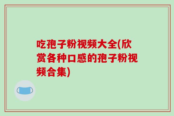吃孢子粉视频大全(欣赏各种口感的孢子粉视频合集)
