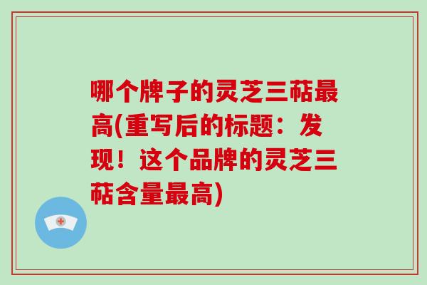 哪个牌子的灵芝三萜高(重写后的标题：发现！这个品牌的灵芝三萜含量高)