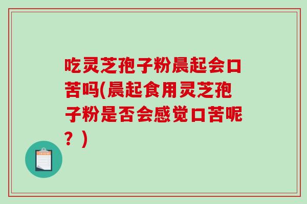 吃灵芝孢子粉晨起会口苦吗(晨起食用灵芝孢子粉是否会感觉口苦呢？)