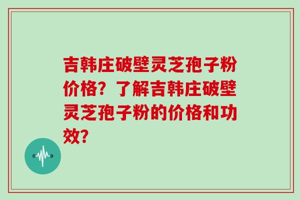 吉韩庄破壁灵芝孢子粉价格？了解吉韩庄破壁灵芝孢子粉的价格和功效？