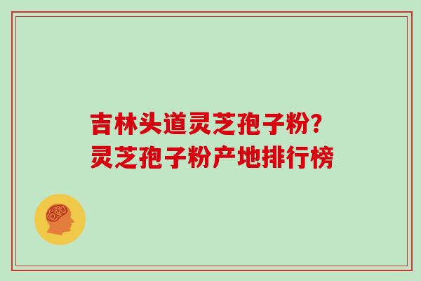 吉林头道灵芝孢子粉？灵芝孢子粉产地排行榜