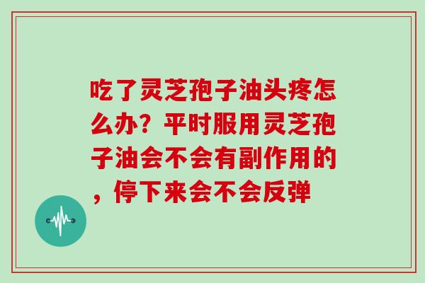 吃了灵芝孢子油头疼怎么办？平时服用灵芝孢子油会不会有副作用的，停下来会不会反弹