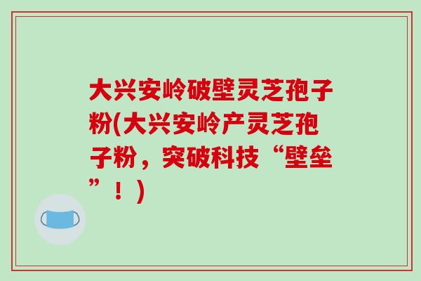 大兴安岭破壁灵芝孢子粉(大兴安岭产灵芝孢子粉，突破科技“壁垒”！)