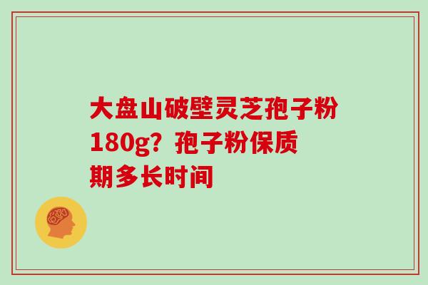 大盘山破壁灵芝孢子粉180g？孢子粉保质期多长时间