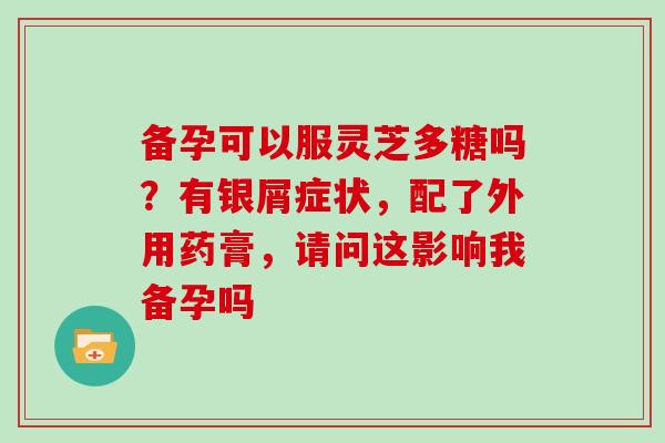 备孕可以服灵芝多糖吗？有银屑症状，配了外用药膏，请问这影响我备孕吗
