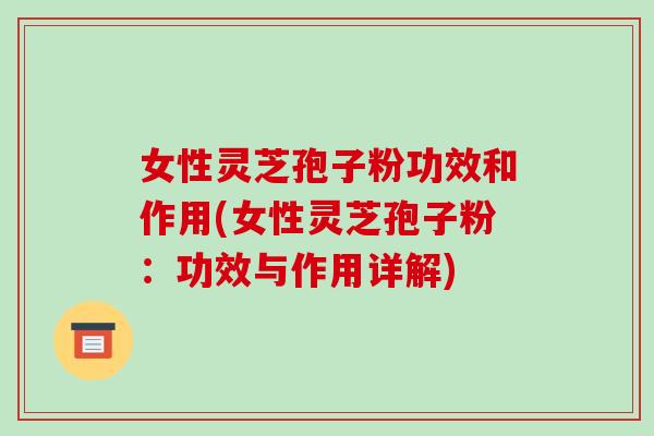 女性灵芝孢子粉功效和作用(女性灵芝孢子粉：功效与作用详解)