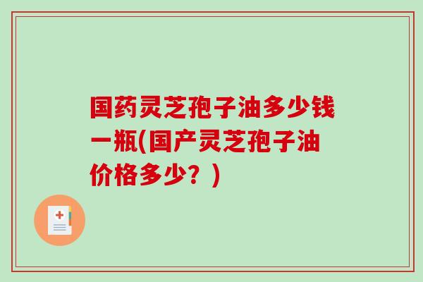 国药灵芝孢子油多少钱一瓶(国产灵芝孢子油价格多少？)