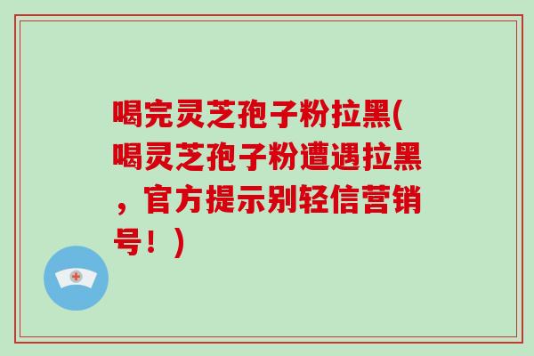 喝完灵芝孢子粉拉黑(喝灵芝孢子粉遭遇拉黑，官方提示别轻信营销号！)
