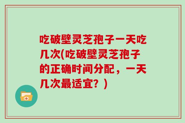 吃破壁灵芝孢子一天吃几次(吃破壁灵芝孢子的正确时间分配，一天几次适宜？)