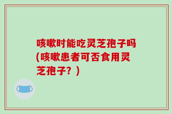 时能吃灵芝孢子吗(患者可否食用灵芝孢子？)