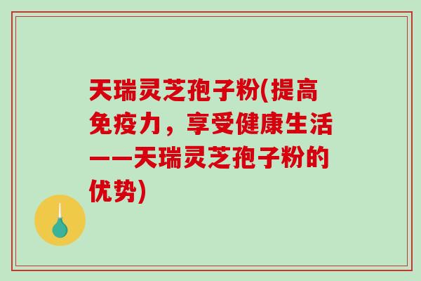 天瑞灵芝孢子粉(提高免疫力，享受健康生活——天瑞灵芝孢子粉的优势)