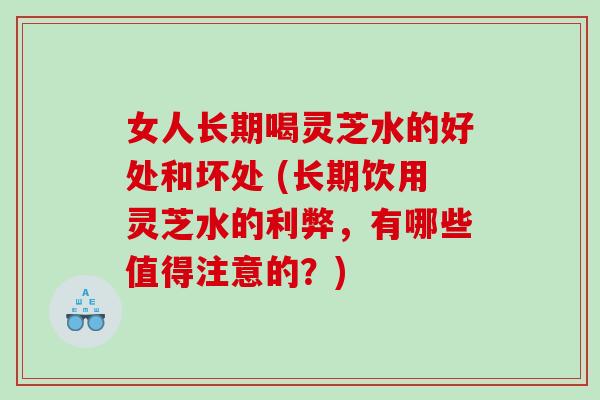 女人长期喝灵芝水的好处和坏处 (长期饮用灵芝水的利弊，有哪些值得注意的？)