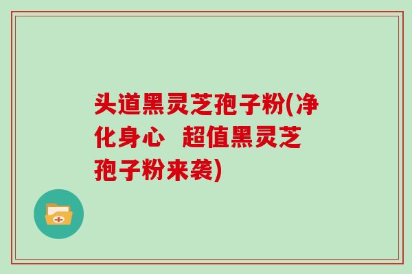 头道黑灵芝孢子粉(净化身心  超值黑灵芝孢子粉来袭)
