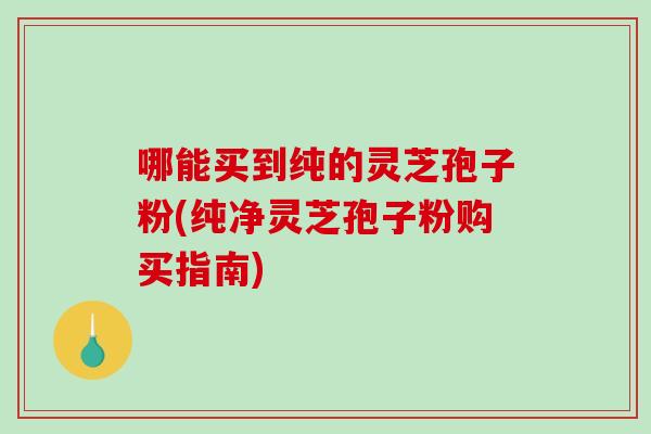 哪能买到纯的灵芝孢子粉(纯净灵芝孢子粉购买指南)