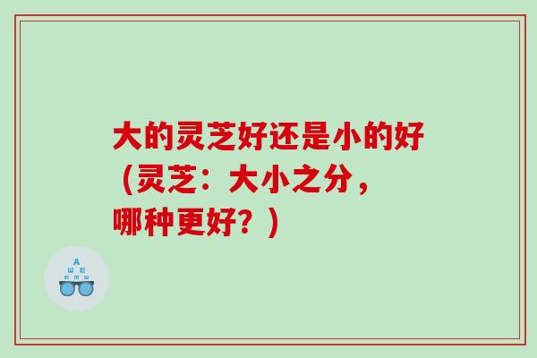大的灵芝好还是小的好 (灵芝：大小之分，哪种更好？)