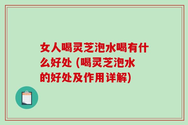 女人喝灵芝泡水喝有什么好处 (喝灵芝泡水的好处及作用详解)