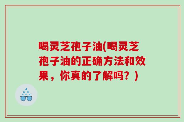 喝灵芝孢子油(喝灵芝孢子油的正确方法和效果，你真的了解吗？)