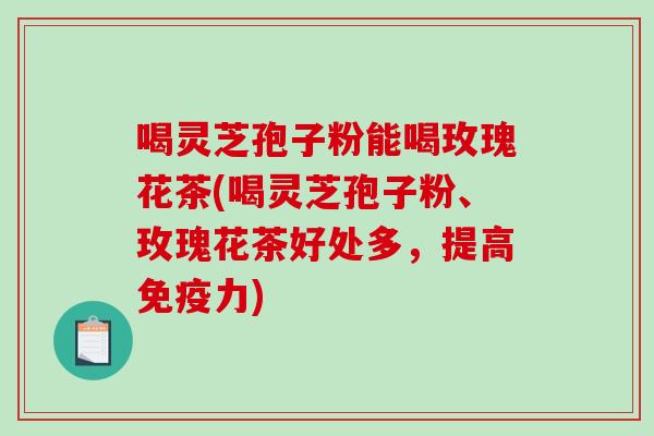 喝灵芝孢子粉能喝玫瑰花茶(喝灵芝孢子粉、玫瑰花茶好处多，提高免疫力)