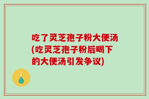 吃了灵芝孢子粉大便汤(吃灵芝孢子粉后喝下的大便汤引发争议)