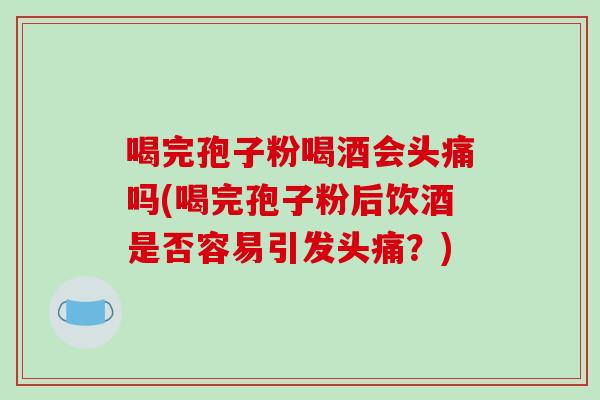 喝完孢子粉喝酒会头痛吗(喝完孢子粉后饮酒是否容易引发头痛？)
