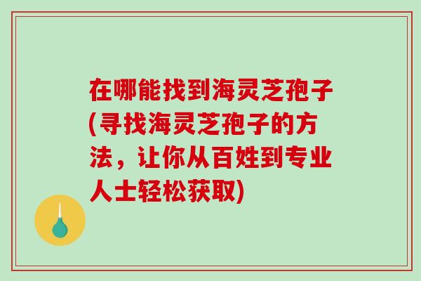 在哪能找到海灵芝孢子(寻找海灵芝孢子的方法，让你从百姓到专业人士轻松获取)