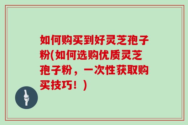 如何购买到好灵芝孢子粉(如何选购优质灵芝孢子粉，一次性获取购买技巧！)