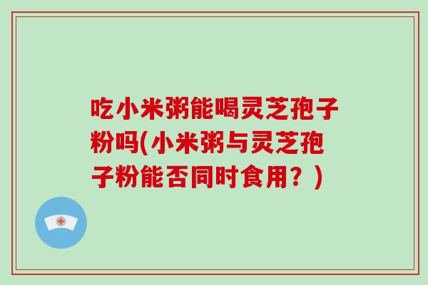 吃小米粥能喝灵芝孢子粉吗(小米粥与灵芝孢子粉能否同时食用？)